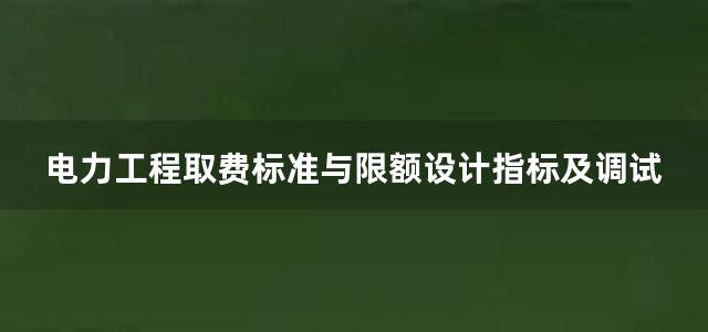 电力工程取费标准与限额设计指标及调试定额应用手册