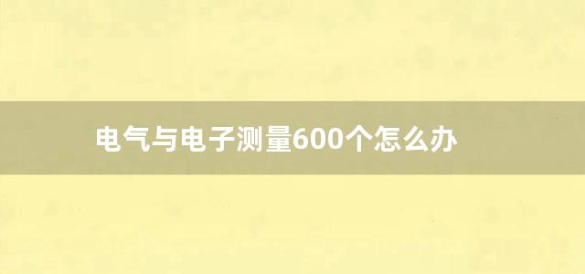 电气与电子测量600个怎么办