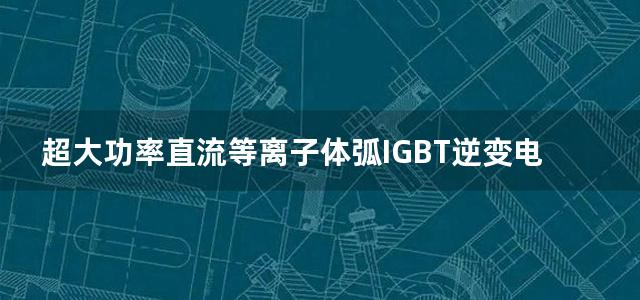 超大功率直流等离子体弧IGBT逆变电源原理与设计